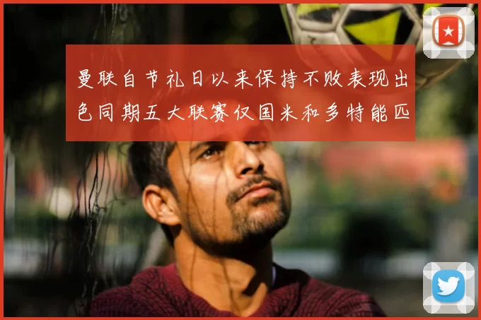 曼联自节礼日以来保持不败表现出色同期五大联赛仅国米和多特能匹敌