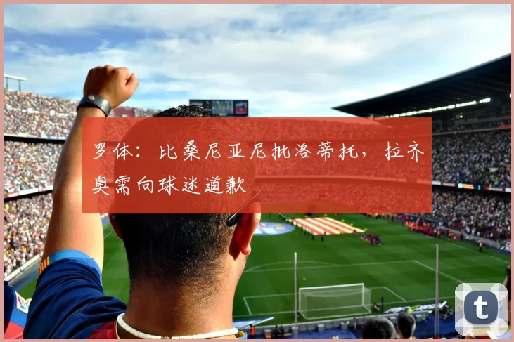罗体:比桑尼亚尼批洛蒂托,拉齐奥需向球迷道歉