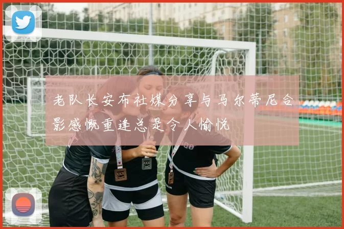 老队长安布社媒分享与马尔蒂尼合影感慨重逢总是令人愉悦