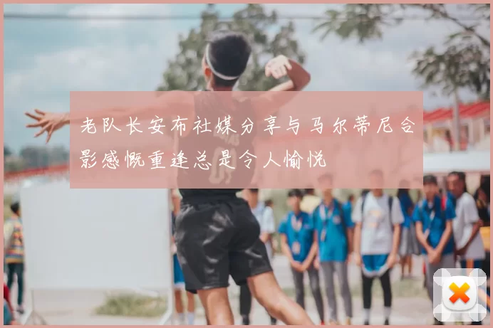 老队长安布社媒分享与马尔蒂尼合影感慨重逢总是令人愉悦