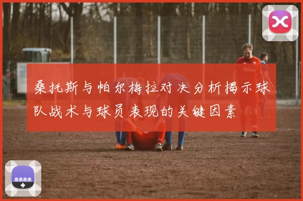 桑托斯与帕尔梅拉对决分析揭示球队战术与球员表现的关键因素